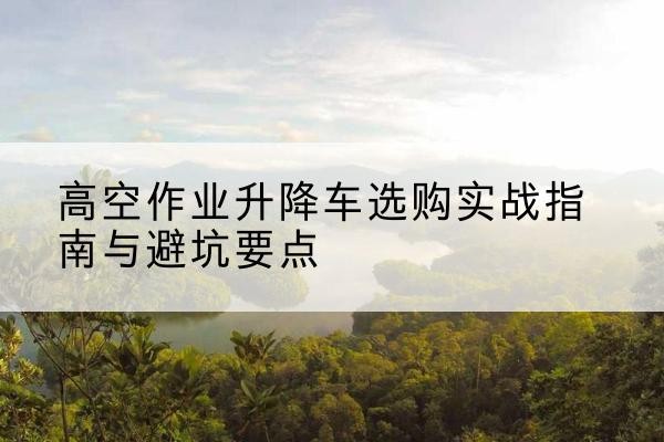 诸暨升降车怎么选-高空作业升降车选购实战指南与避坑要点