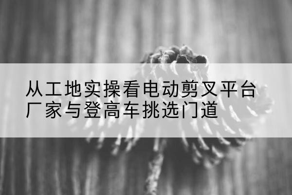 诸暨电动剪叉升降平台厂家-从工地实操看电动剪叉平台厂家与登高车挑选门道