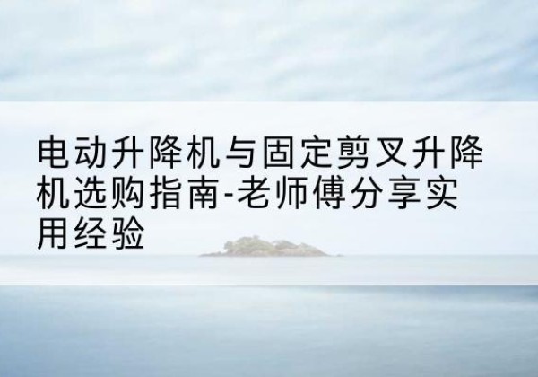 诸暨电动升降机怎么选-电动升降机与固定剪叉升降机选购指南-老师傅分享实用经验
